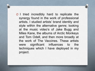 O I tried incredibly hard to replicate the
synergy found in the work of professional
artists. I studied artists’ brand identity and
style within the alternative genre; looking
at the music video’s of Jake Bugg and
Miles Kane, the albums of Arctic Monkeys
and Tom Odell, and then more broadly at
the work of The Vaccines. These artists
were significant influences to the
techniques which I have deployed in my
project.
 
