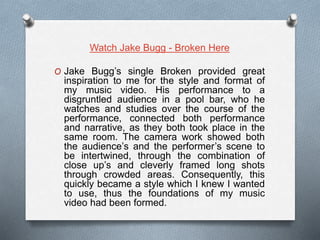 Watch Jake Bugg - Broken Here
O Jake Bugg’s single Broken provided great
inspiration to me for the style and format of
my music video. His performance to a
disgruntled audience in a pool bar, who he
watches and studies over the course of the
performance, connected both performance
and narrative, as they both took place in the
same room. The camera work showed both
the audience’s and the performer’s scene to
be intertwined, through the combination of
close up’s and cleverly framed long shots
through crowded areas. Consequently, this
quickly became a style which I knew I wanted
to use, thus the foundations of my music
video had been formed.
 