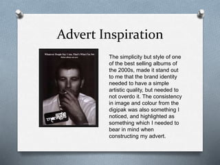 Advert Inspiration
The simplicity but style of one
of the best selling albums of
the 2000s, made it stand out
to me that the brand identity
needed to have a simple
artistic quality, but needed to
not overdo it. The consistency
in image and colour from the
digipak was also something I
noticed, and highlighted as
something which I needed to
bear in mind when
constructing my advert.
 