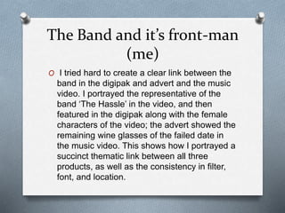 The Band and it’s front-man
(me)
O I tried hard to create a clear link between the
band in the digipak and advert and the music
video. I portrayed the representative of the
band ‘The Hassle’ in the video, and then
featured in the digipak along with the female
characters of the video; the advert showed the
remaining wine glasses of the failed date in
the music video. This shows how I portrayed a
succinct thematic link between all three
products, as well as the consistency in filter,
font, and location.
 