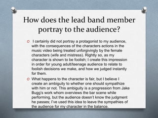 How does the lead band member
portray to the audience?
O I certainly did not portray a protagonist to my audience,
with the consequences of the characters actions in the
music video being treated unforgivingly by the female
characters (wife and mistress). Rightly so, as my
character is shown to be foolish; I create this impression
in order for young adult/teenage audience to relate to
foolish decisions we make, and how we judged instantly
for them.
O What happens to the character is fair, but I believe I
create an ambiguity to whether one should sympathize
with him or not. This ambiguity is a progression from Jake
Bugg’s work whom overviews the bar scene while
performing, but the audience doesn’t know the judgment
he passes; I’ve used this idea to leave the sympathies of
the audience for my character in the balance.
 