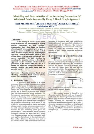 Riadh MEHOUACHI, Hichem TAGHOUTI, Sameh KHMAILIA, Abdelkader MAMI /
   International Journal of Engineering Research and Applications (IJERA) ISSN: 2248-9622
              www.ijera.com Vol. 2, Issue 5, September- October 2012, pp.879-884


   Modelling and Determination of the Scattering Parameters Of
   Wideband Patch Antenna By Using A Bond Graph Approach
     Riadh MEHOUACHI*, Hichem TAGHOUTI*, Sameh KHMAILIA*,
                       Abdelkader MAMI**
            *
             (Department of Electrical Engineering, Laboratory of Analysis and Command Systems,
                      National Engineering School of Tunis, P.O. Box 37, 1002 Tunisia)
         **
            (Laboratory of High Frequency Circuits, Department of Physics, Sciences Faculty of Tunis,
                                        2092 El Manar Tunis Tunisia)


ABSTRACT
         In the setting of research works which          last model to the reduced bond graph model by the
study the modeling and the simulation of physical        integro-differentials operators which is based on the
systems     functioning   at     high   frequency        causal ways [3] to determine the scattering
(transmission lines, filter based on localized           parameters (reflexion and transmission coefficient).
elements, patch antenna, etc...) , we propose in         Finally we repeat the simulation using ADS
this paper a new method to improve the analysis          simulator to make a simple comparison between the
of the wideband antenna witch is the bond graph          two methods.
approach. This type of antenna is gotten by using
several shapes as the parasitic antenna that has a       II. STRUCTURE OF WIDEBAND PATCH
narrow bandwidth. This study describes the                   ANTENNA
modeling of a parasitic antenna by bond graph                     To have an antenna with a wideband, we
approach and the simulation of the scattering            proposed parasitic antenna shown by figures 1(a) and
parameters of this antenna. Our aim, also, is to         (b) which represents respectively the 3D schematic
control the bandwidth through the capacity of            structure and the side view of the proposed MPA.
coupling between the main patch and the                  We chose the square shape, the main and the
parasitic patch.                                         parasitic patch to follow the same equations for the
                                                         rectangular shape, the same width and length of the
Keywords - Parasitic antenna, Bond Graph                 patch was made to ease the determinations of the
Modeling, Microstrip Patch Antenna (MPA),                parameters of our antenna.
Square Patch, Scattering Formalism.                                    Parasitic patch
                                                                                     Main patch

                                                               z                                  εr1                H2
I. INTRODUCTION                                            x       y                              ε r2               H1
          A microstrip patch antenna is a critical
component for any wireless communication systems                                                         Feed line
because it has many favorable characteristics as
planar configuration, low profile, light weight, easy    Fig. 1 (a) 3D schematic structure of parasitic antenna
analysis and easy integration with other microwave       (b) side view of parasitic antenna
circuits but, in general, rectangular patch antennas
have the disadvantage of a narrow bandwidth. This                 The proposed antenna is formed by two
last parameter is an important one for certain systems   elementary patches, the main patch and the parasitic
as that to the reading level of systems known as         patch which has the same geometric measurements.
Radio Frequency Identification (RFID). This type of      We can apply the electric model to the parasitic patch
antenna is gotten by the network of patch antennas or    without forgetting the importance of coupling
by the parasitic antennas [1]. In the setting of this    between the two radiating elements [1] [4] as figure 2
article, we have constructed the precise and simple      shows, the main patch is considered as virtual ground
electric models from the geometric measurements of       plan for the parasitic patch. Cc denotes the capacitive
the patch antenna to be able to control the coupling     coupling caused by the two resonators. These are the
between the two elementary (main patch and               main patch (R1 L1 C1) and the parasitic patch (R2 L2
parasitic patch). On the other hand, we can follow the   C2).
resonance frequency and width band of a simple
way. This electric model has been constructed while
even applying the technical for the simple patch [2].
First we have determined the model bond graph of
the parasitic antenna. Then we have transformed this



                                                                                                         879 | P a g e
 