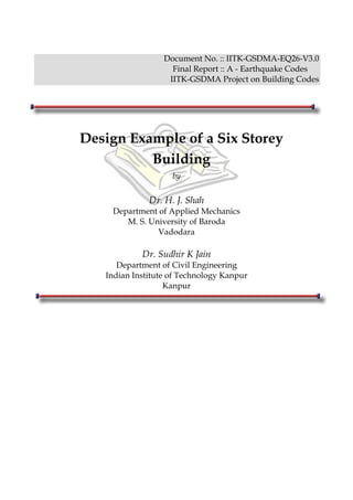 Document No. :: IITK-GSDMA-EQ26-V3.0
                    Final Report :: A - Earthquake Codes
                   IITK-GSDMA Project on Building Codes




Design Example of a Six Storey
          Building
                    by

              Dr. H. J. Shah
    Department of Applied Mechanics
       M. S. University of Baroda
               Vadodara

            Dr. Sudhir K Jain
      Department of Civil Engineering
   Indian Institute of Technology Kanpur
                   Kanpur
 