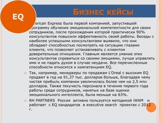 БИЗНЕС КЕЙСЫ
 American Express была первой компанией, запустившей
программу обучения эмоциональной компетентности для своих
сотрудников, после прохождения которой практически 90%
консультантов повысили эффективность своей работы. Беседы с
наиболее успешными консультантами выявили, что они
обладают способностью посмотреть на ситуацию глазами
клиента, что позволяет устанавливать с клиентом
доверительные отношения. Главным является умение этих
консультантов справиться со своими эмоциями, лучше управлять
ими и не падать духом в случае неудачи. Все перечисленные
способности относятся к компетенциям EQ.
 Так, например, менеджеры по продажам L'Oreal с высоким EQ
продают в год на 91,37 тыс. долларов больше, благодаря чему
чистая прибыль компании увеличилась более чем на 2,5 млн
долларов. Также текучесть персонала в течение первого года
работы среди сотрудников, нанятых на базе оценки
эмоционального интеллекта, была меньше на 63%.
 RH PARTNERS Россия активно пользуется методикой iWAM и
работает c EQ кандидатов в executive search проектах с 2012
г.
EQ
 