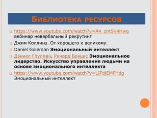 БИБЛИОТЕКА РЕСУРСОВ
 https://www.youtube.com/watch?v=A4_zmSK4Hwg
вебинар невербальный рекрутинг
 Джим Коллинз. От хорошего к великому.
 Daniel Goleman Эмоциональный интеллект
 Дэниел Гоулман, Ричард Бояцис Эмоциональное
лидерство. Искусство управления людьми на
основе эмоционального интеллекта
 https://www.youtube.com/watch?v=LIFdjEMFHdg
Эмоциональный интеллект
 