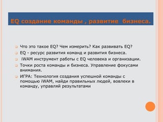EQ создание команды , развитие бизнеса.
 Что это такое EQ? Чем измерить? Как развивать EQ?
 EQ - ресурс развития команд и развития бизнеса.
 iWAM инструмент работы с EQ человека и организации.
 Точки роста команды и бизнеса. Управление фокусами
внимания.
 ИГРА: Технология создания успешной команды с
помощью iWAM, найди правильных людей, вовлеки в
команду, управляй результатами
 