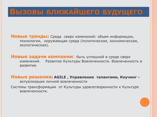 ВЫЗОВЫ БЛИЖАЙШЕГО БУДУЩЕГО
Новые тренды: Среда сверх изменений: объем информации,
технологии, окружающая среда (политическая, экономическая,
экологическая).
Новые задачи компании: быть успешной в среде сверх
изменений. Развитие Культуры Вовлеченности. Вовлеченность в
развитие.
Новые решения: AGILE , Управление талантами, Коучинг -
актуализация личной вовлеченности
Системы трансформации от Культуры удовлетворенности к Культуре
вовлеченности.
 