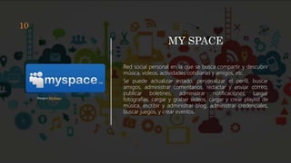 MY SPACE
Red social personal en la que se busca compartir y descubrir
música, videos, actividades cotidianas y amigos, etc.
Se puede actualizar estado, personalizar el perfil, buscar
amigos, administrar comentarios, redactar y enviar correo,
publicar boletines, administrar notificaciones, cargar
fotografías, cargar y grabar videos, cargar y crear playlist de
música, escribir y administrar blog, administrar credenciales,
buscar juegos, y crear eventos.
Imagen MySpace
10
 