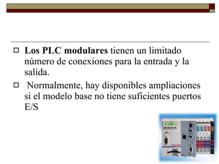 Los PLC modulares  tienen un limitado número de conexiones para la entrada y la salida. Normalmente, hay disponibles ampliaciones si el modelo base no tiene suficientes puertos E/S  