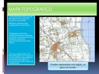 MAPA TOPOGRAFICO
Es la representación parcial

del relieve de la superficie
terrestre a una escala
definida, representando
amplias áreas de territorio.

Representación de la

superficie terrestre mediante
curvas de nivel que tiene como
finalidad mostrar las
variaciones del relieve de la
Tierra.

Una curva de nivel es una

línea dibujada en un mapa que
une puntos que representan a
los lugares que están a la
misma altitud o altura sobre el
nivel del mar.

Pueden representar una región, un
país o el mundo.

 