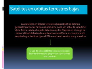 Satélites en orbitas terrestres bajas
Los satélites en órbitas terrestres bajas (LEO) se definen
generalmente a ser hasta una altitud de 2000 km sobre la superficie
de la Tierra y dado el rápido deterioro de los Objetos en el rango de
menor altitud debido a la resistencia atmosférica, es comúnmente
aceptado que la altura típica LEO se encuentra entre 200 y 2000 km

El uso de estos satélites en conjunción con
las mediciones GPS proporciona posiciones
mas precisas

 