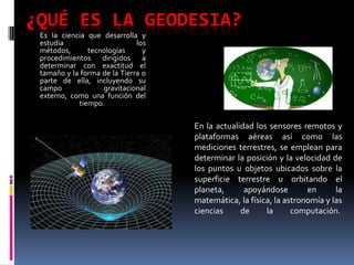 ¿QUÉ ES LA GEODESIA?
Es la ciencia que desarrolla y
estudia
los
métodos,
tecnologías
y
procedimientos dirigidos a
determinar con exactitud el
tamaño y la forma de la Tierra o
parte de ella, incluyendo su
campo
gravitacional
externo, como una función del
tiempo.

En la actualidad los sensores remotos y
plataformas aéreas así como las
mediciones terrestres, se emplean para
determinar la posición y la velocidad de
los puntos u objetos ubicados sobre la
superficie terrestre u orbitando el
planeta,
apoyándose
en
la
matemática, la física, la astronomía y las
ciencias
de
la
computación.

 
