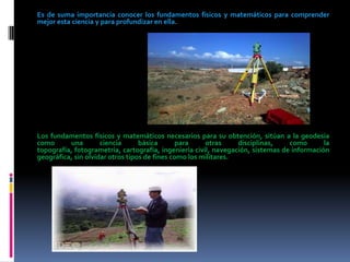 Es de suma importancia conocer los fundamentos físicos y matemáticos para comprender
mejor esta ciencia y para profundizar en ella.

Los fundamentos físicos y matemáticos necesarios para su obtención, sitúan a la geodesia
como
una
ciencia
básica
para
otras
disciplinas,
como
la
topografía, fotogrametría, cartografía, ingeniería civil, navegación, sistemas de información
geográfica, sin olvidar otros tipos de fines como los militares.

 