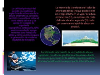 La utilidad principal del
geoide es establecer la
superficie de referencia de la
altura ortométrica, conocida
también como altura sobre el
nivel medio del mar y se
aplica en trabajos de
ingeniería
topográfica, cartografía, GPS
aerotransportado, apoyo
terrestre para fotografía
aérea y como un insumo para
la generación de modelos
digitales de elevación.

La manera de transformar el valor de
altura geodésica (h) que proporciona
un receptor GPS en un valor de altura
ortométrica (H), es mediante la resta
del valor de altura geoidal (N) dada
por un modelo digital de elevación
geoidal.

Combinando información de un modelo de alturas
geoidales con alturas geodésicas obtenidas mediante
técnicas de posicionamiento satelital es posible obtener
alturas ortométricas de cualquier punto sobre el terreno.

 