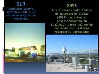 SLR
Mediciones Láser a
Satélites (SLR) es un
método de medición de
distancias

GNSS
Los Sistemas Satelitales
de Navegación Global
(GNSS) permiten el
posicionamiento en
cualquier parte del mundo
contando con sistemas
receptores apropiados

 