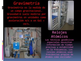 Gravimetría
Gravimetría es la medida de
un campo gravitacional.
Gravedad-G suele medirse por
gravímetros en unidades como
aceleración m/s o en Gal =
cm/s.

Relojes
Atómicos
Las técnicas geodésicas
espaciales necesitan
información de tiempo
precisas y estabilidad
en la frecuencia. Los
relojes atómicos usan
frecuencias propias de
átomos como oscilador.

 