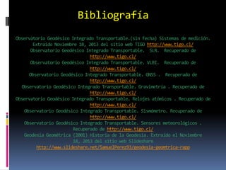 Bibliografía
Observatorio Geodésico Integrado Transportable.(sin fecha) Sistemas de medición.
Extraído Noviembre 18, 2013 del sitio web TIGO http://www.tigo.cl/
Observatorio Geodésico Integrado Transportable. SLR. Recuperado de
http://www.tigo.cl/
Observatorio Geodésico Integrado Transportable. VLBI. Recuperado de
http://www.tigo.cl/
Observatorio Geodésico Integrado Transportable. GNSS . Recuperado de
http://www.tigo.cl/
Observatorio Geodésico Integrado Transportable. Gravimetría . Recuperado de
http://www.tigo.cl/
Observatorio Geodésico Integrado Transportable. Relojes atómicos . Recuperado de
http://www.tigo.cl/
Observatorio Geodésico Integrado Transportable. Sismómetro. Recuperado de
http://www.tigo.cl/
Observatorio Geodésico Integrado Transportable. Sensores meteorológicos .
Recuperado de http://www.tigo.cl/
Geodesia Geométrica (2001) Historia de la Geodesia. Extraído el Noviembre
18, 2013 del sitio web Slideshare
http://www.slideshare.net/SamuelPerez93/geodesia-geomtrica-rapp

 