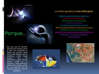 Los datos geodésicos son útiles para:

Porque…
Una vez que el hombre
apareció en escena, poco
a poco fue sintiendo el
deseo de conocer todo
acerca del planeta que lo
sustenta; ¿Qué lugar
ocupa
en
el
Universo?, ¿Qué forma
tiene?, ¿Cuál es su
tamaño?, ¿Qué efectos e
influencias existen entre
él y su entorno? Así, de
manera natural, nace la
Geodesia.

Referir levantamientos cartográficos y
levantamientos catastrales.
Análisis espacial de cartografía.
Estudios hidrológicos.
Estudios de geodinámica terrestre.
Referir geográficamente vías de comunicación
Inventarios de los recursos del país.
Establecer las bases geodésicas para la definición
de límites municipales, estatales e
internacionales.

 