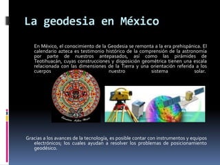 La geodesia en México
En México, el conocimiento de la Geodesia se remonta a la era prehispánica. El
calendario azteca es testimonio histórico de la comprensión de la astronomía
por parte de nuestros antepasados, así como las pirámides de
Teotihuacán, cuyas construcciones y disposición geométrica tienen una escala
relacionada con las dimensiones de la Tierra y una orientación referida a los
cuerpos
de
nuestro
sistema
solar.

Gracias a los avances de la tecnología, es posible contar con instrumentos y equipos
electrónicos; los cuales ayudan a resolver los problemas de posicionamiento
geodésico.

 