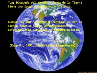 “Las búsqueda del tamaño y forma de la Tierra
tiene una larga e interesante historia.

Aunque hoy día no tenemos problemas en ver la
Tierra como un cuerpo aproximadamente
esférico, esta situación no siempre existió.”

(Rapp R., 1991, Historia de la geodesia).

 