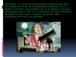 Para Newton, la forma de nuestro planeta estaba en gran parte
determinada por la ley de la gravitación universal y por la
mecánica terrestre, especialmente por su movimiento rotacional.
Newton dedujo que la Tierra es achatada por los polos debido al
movimiento de giro sobre sí misma y al potente campo
gravitatorio que crea a su alrededor.

 