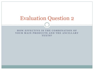 Evaluation Question 2
HOW EFFECTIVE IS THE COMBINATION OF
YOUR MAIN PRODUCTS AND THE ANCILLARY
TEXTS?

 