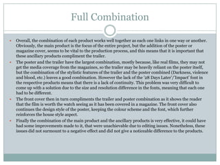 Full Combination








Overall, the combination of each product works well together as each one links in one way or another.
Obviously, the main product is the focus of the entire project, but the addition of the poster or
magazine cover, seems to be vital to the production process, and this means that it is important that
these ancillary products compliment the trailer.
The poster and the trailer have the largest combination, mostly because, like real films, they may not
get the media coverage from the magazines, so the trailer may be heavily reliant on the poster itself,
but the combination of the stylistic features of the trailer and the poster combined (Darkness, violence
and blood, etc.) leaves a good combination. However the lack of the ’28 Days Later’/’Impact’ font in
the respective products means that there is a lack of continuity. This problem was very difficult to
come up with a solution due to the size and resolution difference in the fonts, meaning that each one
had to be different.
The front cover then in turn compliments the trailer and poster combination as it shows the reader
that the film is worth the watch seeing as it has been covered in a magazine. The front cover also
continues the design style of the poster, keeping the colour scheme and the font, which further
reinforces the house style aspect.
Finally the combination of the main product and the ancillary products is very effective, it could have
had some improvements made to it, that were unachievable due to editing issues. Nonetheless, these
issues did not surmount to a negative effect and did not give a noticeable difference to the products.

 