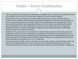 Trailer + Poster Combination







This was possibly the most important combination of products that was required, as both products had
to be similar in some sort of way, as they had to appear to be from the same company.
Both products have a extensive focus on both hoodies and darkness, seeing as the title itself was
hoodies. Also as a slightly smaller feature is the blood which appears on the main text of the poster as
well as on one of the actresses in the trailer. These features of the trailer were the main focus of the
poster, which featured the dark background with an even darker hoody shown holding the baseball
bat. Unfortunately the bat seen in the poster is not the same one in the trailer, due to unforeseen
problems during the production of the trailer, partly because the filming took place in Edinburgh
whilst the poster was completed in college.
The Blood on the poster was an overlay of the text which worked in contrast to the background as its
brightness would draw the viewers attention to it, similar to the final title screen in the poster, it is a
bright white text that stands out against the pitch black background. The only thing that appears in the
poster that doesn’t in the trailer is the credit block which is imperative to making the poster, this also
stands out against the background as it is a very light grey.
Each item in both the trailer and the poster follows a house style, mainly consisting of black, white and
red. This colour palette also moves over to the front cover. This works effectively to create a good
combination of both house styles, props and stylistic features that go towards an effective combination

 