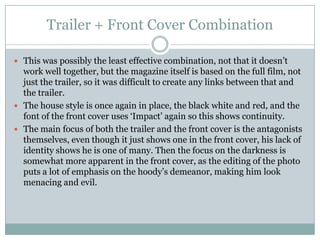 Trailer + Front Cover Combination
 This was possibly the least effective combination, not that it doesn’t

work well together, but the magazine itself is based on the full film, not
just the trailer, so it was difficult to create any links between that and
the trailer.
 The house style is once again in place, the black white and red, and the
font of the front cover uses ‘Impact’ again so this shows continuity.
 The main focus of both the trailer and the front cover is the antagonists
themselves, even though it just shows one in the front cover, his lack of
identity shows he is one of many. Then the focus on the darkness is
somewhat more apparent in the front cover, as the editing of the photo
puts a lot of emphasis on the hoody’s demeanor, making him look
menacing and evil.

 