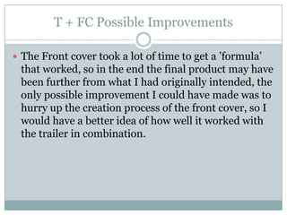 T + FC Possible Improvements
 The Front cover took a lot of time to get a ’formula’

that worked, so in the end the final product may have
been further from what I had originally intended, the
only possible improvement I could have made was to
hurry up the creation process of the front cover, so I
would have a better idea of how well it worked with
the trailer in combination.

 