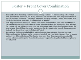 Poster + Front Cover Combination






This combination of ancillary products was not entirely needed to be similar, as they will have both
been from different companies, but during research, it was apparent that some magazines did special
editions that were focused on a single film, sometimes following the movie’s design, so I decided to do
this whilst making the front cover as individualistic as possible.
Both the poster and the front cover have the same colour scheme and the same fonts (apart from the
credit block in poster, which similar to the trailer, the front cover did not require one). They both use
the ‘Impact’ font and utilize the black, white and red colour scheme. The text on both also contain the
same overlay, the red, blood-like brush, which draws the viewers attention towards the masthead and
Main sell line (Front Cover) and the Main text (Poster).
The image on the front cover looks like it is a continuation of the image on the poster, the only
difference being that the image on the front cover is entirely black and white. Both are close up images
and show two different features of the film, the front cover show the antagonist, to show that his
identity is hidden and the poster shows the ‘trademark’ weapon of choice, a baseball bat being held by
the antagonist.

 