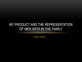Morgan Bassett
MY PRODUCT AND THE REPRESENTATION
OF MEN WITH IN THE FAMILY
 
