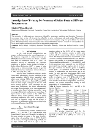 Okafor P.U et al. Int. Journal of Engineering Research and Application
ISSN : 2248-9622, Vol. 3, Issue 5, Sep-Oct 2013, pp.818-829

RESEARCH ARTICLE

www.ijera.com

OPEN ACCESS

Investigation of Printing Performance of Solder Paste at Different
Temperatures
Okafor P.U and Eneh I.I
Department of Electrical/Electronic Engineering Enugu State University of Science and Technology Nigeria

Abstract
The properties of solder paste are immensely affected by temperature variations and humidity. Apparently,
temperature plays a vital role in achieving reliability in print performance and good quality. The printing
performance of the solder paste at different temperatures was investigated using two types of lead-free solder
paste. Three temperatures were investigated under three different time intervals. Issues to be considered are the
solder paste deposit defects associated with the pre-printing temperatures.
Keywords: Surface Mount Technology, Printed Circuit Board Assembly, Slump test, Reflow Soldering, Solder
Paste.

I.

Introduction

As the trend toward miniaturization and
compact product continues, the assembling process of
the electronic component or surface mount devices
(SMDs) becomes more complex and there is a need for
some form of automation (Lau et al. 1996). The
automated process of assembling the electronic
component or surface mount devices is known as
Surface Mount Technology (SMT) by means of using
solder paste as interconnecting material to provide
electrical, thermal and mechanical function (Huang et
al, 2002, and Nguty et al, 2001).
Majority of the components used on a printed
circuit board assembly (PCBA) are based on surface
mount technology (SMT) being assembled using
solder paste printing (SPP) and then fixed by the
reflow soldering (RS) process (Lau and Yeung 1996).
There are three major challenges in the fine pitch
stencil printing process. These challenges are the
solder paste formulation, the stencil manufacturing
process and the optimisation of the process parameters
in stencil printing Stencil printing account for a great
percentage of defects in surface mount technology. A
major course of these defects is the solder paste
behaviour during stencil printing, which is greatly
affected by temperature. As a result, it is necessary to
carry out an intensive study on the effects of
temperature on solder paste with respect to its printing
performance (Durairaj et al, 2002).

II.

Experimental design

2.1 Test materials
Two commercially available lead-free solder
pastes P1 (LF318) and P2 (LF328) prepared from
fluxes F1 and F2 were used. The solder particles for all
the paste samples are made of the same tin-silvercopper alloy with a melting point of 217˚C. Both P1
and P2 have a percentage metal loading of 88.5%. P1
is a Type 3 solder paste and P2 is Type 4. The flux
www.ijera.com

medium makes up for 11.5% of the solder paste
weight. The flux medium contains a stable resin
system and slow evaporating solvents with minimal
odour. The formulation meets the requirements of the
Telcordia (formerly known as Bellcore) GR-78-CORE
and ANSI/J-STD-004 for a type ROL0 classification.
The two lead-free solder pastes LF318 and LF328 used
in this experiment were separated into nine different
jars respectively, making it eighteen jars in a whole.
Each jar contained one hundred grams of lead-free
solder paste. This separation was to allow for the
number of experiments that was carried out in the
study. For quick and easy identification, LF318 was
named P1 and LF328 was named P2. The temperatures
under investigation were 15˚C, 25˚C, and 35˚C. As
shown in table 1 below, two solder pastes P1 and P2
were stored at each of these temperatures for 24hours,
48hours, and 72hours respectively, making it nine
experiments for each solder paste.
Table 1: Storage parameters for P1 and P2 at the
thermal chamber.
Solder Temperature Storage
Storage
Storage
paste
(˚C)
time
time
time
(minutes) (minutes) (minutes)
P1
15(˚C)
1440
2880
4320
P2
15(˚C)
1440
2880
4320
P1
25(˚C)
1440
2880
4320
P2
25(˚C)
1440
2880
4320
P1
35(˚C)
1440
2880
4320
P2
35(˚C)
1440
2880
4320

III.

Process parameters

The printing parameters used for the
experiment are outlined in table 2. Previous work
reported by Marks et al (2007) was used as a
benchmark.

818 | P a g e

 