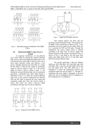 D Paradhasaradhi et al Int. Journal of Engineering Research and Applications
ISSN : 2248-9622, Vol. 3, Issue 6, Nov-Dec 2013, pp.876-880

Figure 7.

Figure 5.

IV.

Individual groups of modified 16-bit SQRT
CSLA

PROPOSED SQRT CARRY SELECT
ADDER

In proposed architecture, an area-efficient
carry select adder by sharing the common Boolean
logic term to remove the duplicated adder cells in the
conventional carry select adder is shown in this way, it
saves many transistor counts and achieves a low
power. Through analyzing the truth table of a single
bit full adder, to find out the output of summation
signal as carry-in signal is logic ‘0’ is the inverse
signal of itself as carry-in signal is logic ‘1’. By
sharing the common Boolean logic term in summation
generation, a proposed carry select adder design is
illustrated in Fig. 6. To share the common Boolean
logic term, it only needs to implement one OR gate
with one INV gate to generate the carry signal and
summation signal pair. Once the carry-in signal is
ready, then select the correct carry-out output
according to the logic state of carry-in signal [4].

Figure 6.

www.ijera.com

Single bit Full adder with CB

This method replaces the BEC add one
circuit by Common Boolean Logic. The proposed 16bit SQRT CSLA architecture is shown in Fig. 7. The
summation and carry signal for full adder which has
Cin=1, generate by INV and OR gate. Through the
multiplexer, the correct output result is selected
according to the logic state of carry-in signal. The
internal structure of the group3 of proposed CSLA is
shown in Fig. 8. One input to the mux goes from
ripple carry adder block with Cin=0 and other input
from the Common Boolean logic.
The group3 performed a three bit addition
which are A[4] with B[4], A[5] with B[5] and A[6]
with B[6]. This is done by one half adders (HA) and
two full adders (FA). The CBL block has a 4:2
multiplexer to select the appropriate carryout and
summation signal for carry-in signal “1”. Through 2:1
multiplexer the carry signal is propagate to the next
adder cell. The 6:3 multiplexer and 4:2 multiplexer is
the combination of 2:1 multiplexer.

Proposed 16-bit SQRT CSLA

www.ijera.com

878 | P a g e

 