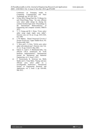 D Paradhasaradhi et al Int. Journal of Engineering Research and Applications
ISSN : 2248-9622, Vol. 3, Issue 6, Nov-Dec 2013, pp.876-880

[4]

[5]

[6]

[7]

[8]

[9]

www.ijera.com

Conference on Emerging trends in
Computing, Communicaton and Nano
Technology, pp. 287-292, 2013.
I-Chyn Wey, Cheng-Chen Ho, Yi-Sheng Lin
and Chien-Chang Peng, “An area efficient
carry select adder design by sharing the
common boolean logic term”, Proceedings on
the
International
Multiconference
of
Engineering and computer scientist, IMECS
2012.
T. Y. Ceiang and M. J. Hsiao, “Carry select
adder using single ripple carry adder”,
Electron. Lett, vol. 34, no. 22, pp. 2101-2103,
Oct 1998.
J. M. Rabaey, Digital Integrated Circuits-A
Design Perspective, Upper Saddle River, NJ:
Prentice-Hall, 2001.
Y. Kim and L. S. Kim, “64-bit carry select
adder with reduced area”, Electron. Lett. Vol.
37, no. 10, pp. 614-615, May 2001.
Edison A. J and C. S. Manikanda babu, “An
efficient CSLA architecture for VLSI
hardware implementation”, Interanational
Journal for Mechanical and Industrial
Engineering, vol. 2, Issue 5, 2012.
P. Sreenivasulu, K. Srinivasa rao, Malla
Reddy and A. Vinay Babu, “Energy and area
efficient carry select adder on a
reconfigurable hardwware”, International
Journal of Engineering Research and
Applicaions, vol. 2, Issue. 2, pp. 436-440,
Mar 2012.

www.ijera.com

880 | P a g e

 