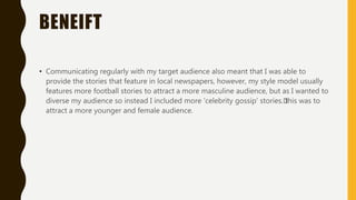 BENEIFT
• Communicating regularly with my target audience also meant that I was able to
provide the stories that feature in local newspapers, however, my style model usually
features more football stories to attract a more masculine audience, but as I wanted to
diverse my audience so instead I included more 'celebrity gossip' stories.﻿this was to
attract a more younger and female audience.
 