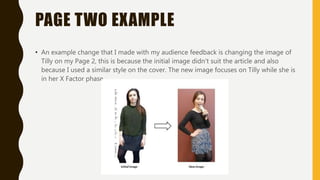 PAGE TWO EXAMPLE
• An example change that I made with my audience feedback is changing the image of
Tilly on my Page 2, this is because the initial image didn't suit the article and also
because I used a similar style on the cover. The new image focuses on Tilly while she is
in her X Factor phase.
 