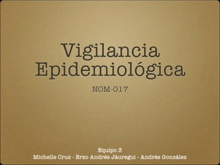 Vigilancia
Epidemiológica
                    NOM-017




                       Equipo 3
Michelle Cruz - Erzo Andrés Jáuregui - Andrés González
 
