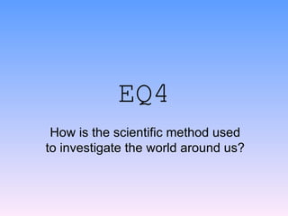 EQ4 How is the scientific method used to investigate the world around us? 