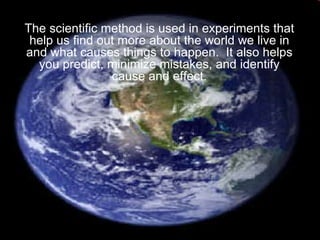 The scientific method is used in experiments that help us find out more about the world we live in and what causes things to happen.  It also helps you predict, minimize mistakes, and identify cause and effect. 