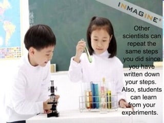 Other scientists can repeat the same steps you did since you have written down your steps.  Also, students  can learn from your experiments.  