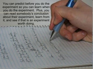 You can predict before you do the experiment so you can learn when you do the experiment.  Plus, you can read somebody’s conclusion about their experiment, learn from it, and see if that is an experiment worth doing. 