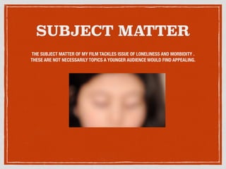 SUBJECT MATTER
THE SUBJECT MATTER OF MY FILM TACKLES ISSUE OF LONELINESS AND MORBIDITY .
THESE ARE NOT NECESSARILY TOPICS A YOUNGER AUDIENCE WOULD FIND APPEALING.
 