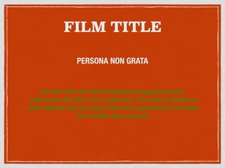 FILM TITLE
PERSONA NON GRATA
The title of the ﬁlm itself immediately suggests that the
audience for the ﬁlm is not a young one. The mode of address is
quite sophisticated and again feels more appropriate for an older
more middle class audience
 