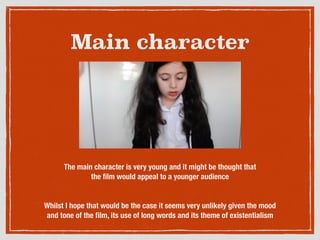 Main character
The main character is very young and it might be thought that
the ﬁlm would appeal to a younger audience
Whilst I hope that would be the case it seems very unlikely given the mood
and tone of the ﬁlm, its use of long words and its theme of existentialism
 