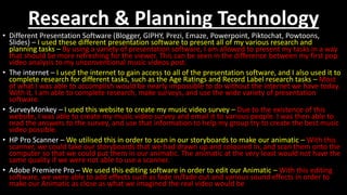 Research & Planning Technology
• Different Presentation Software (Blogger, GIPHY, Prezi, Emaze, Powerpoint, Piktochat, Powtoons,
Slides) – I used these different presentation software to present all of my various research and
planning tasks – By using a variety of presentation software, I am allowed to present my tasks in a way
that should be more refreshing for the viewer. This can be seen in the difference between my first pop
video analysis to my unconventional music videos post.
• The internet – I used the internet to gain access to all of the presentation software, and I also used it to
complete research for different tasks, such as the Age Ratings and Record Label research tasks – Most
of what I was able to accomplish would be nearly impossible to do without the internet we have today.
With it, I am able to complete research, make surveys, and use the wide variety of presentation
software.
• SurveyMonkey – I used this website to create my music video survey – Due to the existence of this
website, I was able to create my music video survey and email it to various people. I was then able to
read the answers to the survey, and use that information to help my group try to create the best music
video possible.
• HP Pro Scanner – We utilised this in order to scan in our storyboards to make our animatic – With this
scanner, we could take our storyboards that we had drawn up and coloured in, and scan them onto the
computer so that we could put them in our animatic. The animatic at the very least would not have the
same quality if we were not able to use a scanner.
• Adobe Premiere Pro – We used this editing software in order to edit our Animatic – With this editing
software, we were able to add effects such as fade in/fade out and various sound effects in order to
make our Animatic as close as what we imagined the real video would be
 