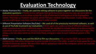 Evaluation Technology
• Adobe Premiere Pro – Finally, we used the editing software to piece together our discussions for the
evaluation questions – Thanks to this software having the functions to overlay clips, we were able to
plan our discussion so as to allow a place for a clip of what we’re talking about to be displayed on
screen. This helps us illustrate our point, which I felt was needed in our discussion. It also allows us to
cut out anything we may have said that wasn’t really needed.
• Different Presentation Software (YouTube) – We used all of the previously mentioned software, as well
as use of YouTube to present our evaluations – Once again, we used a variety of different software in
order to present our tasks in different ways. This time we decided to include videos of us discussing the
evaluation, to deviate from the previous presentations, which all consisted of just text and images. This
allows us to talk about what we think more freely and give a voice to each individual person in the
group.
• DSLR Camera – Finally, we used the DSLR to film our discussions – By using the DSLR, we were able to
compose the shot of our discussion so as to include all of us in the video, as well as leave space for a clip
to help illustrate our points. We were then able to upload our clips to the computer, where we could do
what we needed to complete them
 