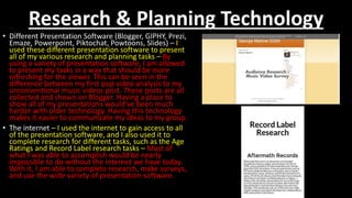 Research & Planning Technology
• Different Presentation Software (Blogger, GIPHY, Prezi,
Emaze, Powerpoint, Piktochat, Powtoons, Slides) – I
used these different presentation software to present
all of my various research and planning tasks – By
using a variety of presentation software, I am allowed
to present my tasks in a way that should be more
refreshing for the viewer. This can be seen in the
difference between my first pop video analysis to my
unconventional music videos post. These posts are all
collected and shown on Blogger. Having a place to
show all of my presentations would’ve been much
harder with older technology. Having this technology
makes it easier to communicate my ideas to my group.
• The internet – I used the internet to gain access to all
of the presentation software, and I also used it to
complete research for different tasks, such as the Age
Ratings and Record Label research tasks – Most of
what I was able to accomplish would be nearly
impossible to do without the internet we have today.
With it, I am able to complete research, make surveys,
and use the wide variety of presentation software.
 