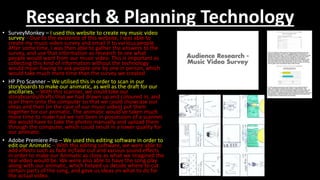 Research & Planning Technology
• SurveyMonkey – I used this website to create my music video
survey – Due to the existence of this website, I was able to
create my music video survey and email it to various people.
After some time, I was then able to gather the answers to the
survey, and use that information as research to see what
people would want from our music video. This is important as
collecting this kind of information without the technology
would mean having to ask people one by one in person, which
would take much more time than the survey we created
• HP Pro Scanner – We utilised this in order to scan in our
storyboards to make our animatic, as well as the draft for our
ancillaries. – With this scanner, we could take our
storyboards/drafts that we had drawn up and coloured in, and
scan them onto the computer so that we could showcase our
ideas and then (in the case of our music video) put them
together for our animatic. The animatic would’ve taken much
more time to make had we not been in possession of a scanner.
We would have to take the photos manually and upload them
through the computer, which could result in a lower quality for
our animatic.
• Adobe Premiere Pro – We used this editing software in order to
edit our Animatic – With this editing software, we were able to
add effects such as fade in/fade out and various sound effects
in order to make our Animatic as close as what we imagined the
real video would be. We were also able to have the song play
along with our animatic, which helped us decide where to cut
certain parts of the song, and gave us ideas on what to do for
the actual video.
 