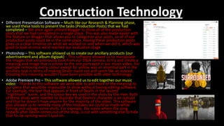 Construction Technology
• Different Presentation Software – Much like our Research & Planning phase,
we used these tools to present the tasks (Production Posts) that we had
completed – We once again utilised Blogger to show all of the production
posts that we had completed in a single place. This was also made easier with
the feature on Blogger that allows you to categorize your posts, so all of our
production posts could be in the same place. Having these production posts
gives us a clear timeline on what we worked on and when we did it, which was
good to look at once we’d reached our evaluation stage
• Photoshop – This software allowed us to create our ancillary products (our
advertisement and album digipak) – This software allowed us to manipulate
the images that we previously took from our DSLR camera, to try and create a
meaning and image that is similar to the one portrayed in our music video. For
example removing every colour except for yellow was an essential part in the
ancillary task in terms of making Devlin stand out and seem like an outcast.
Creating this meaning wouldn’t have been possible with older technology.
• Adobe Premiere Pro – This software allowed us to edit together our music
video – Thanks to this software we were able to add more of the meaning to
our piece that would be impossible to show without having editing software.
For example, the text that appears in front of Devlin in the second
“nightmare” scene, and the colour key we used in the shots by the river. Both
of these shots were needed to illustrate that Devlin’s character is an outcast
and that he doesn’t have anyone for the majority of the video. This software
also allowed us to remedy many of the mistakes we could’ve made while
filming and salvage some shots. For example, the scene where the song
restarts after Devlin comes out of the shop, is cut with something else to hide
that his lip-syncing wasn’t spot on.
 